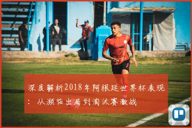 深度解析2018年阿根廷世界杯表现：从濒临出局到淘汰赛激战